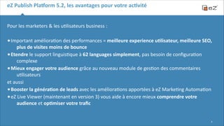 eZ	
  Publish	
  Pla,orm	
  5.2,	
  les	
  avantages	
  pour	
  votre	
  acBvité
Pour	
  les	
  marketers	
  &	
  les	
  u6lisateurs	
  business	
  :	
  
!

• Important	
  améliora6on	
  des	
  performances	
  =	
  meilleure	
  experience	
  uBlisateur,	
  meilleure	
  SEO,	
  

plus	
  de	
  visites	
  moins	
  de	
  bounce	
  
• Etendre	
  le	
  support	
  linguis6que	
  à	
  62	
  languages	
  simplement,	
  pas	
  besoin	
  de	
  conﬁgura6on	
  
complexe	
  
• Mieux	
  engager	
  votre	
  audience	
  grâce	
  au	
  nouveau	
  module	
  de	
  ges6on	
  des	
  commentaires	
  
u6lisateurs	
  
et	
  aussi	
  
• Booster	
  la	
  généraBon	
  de	
  leads	
  avec	
  les	
  améliora6ons	
  apportées	
  à	
  eZ	
  Marke6ng	
  Automa6on	
  	
  
• eZ	
  Live	
  Viewer	
  (maintenant	
  en	
  version	
  3)	
  vous	
  aide	
  à	
  encore	
  mieux	
  comprendre	
  votre	
  
audience	
  et	
  opBmiser	
  votre	
  traﬁc	
  

!9

 