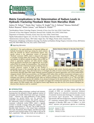 Letter
pubs.acs.org/journal/estlcu

Matrix Complications in the Determination of Radium Levels in
Hydraulic Fracturing Flowback Water from Marcellus Shale
Andrew W. Nelson,†,‡ Dustin May,‡ Andrew W. Knight,§ Eric S. Eitrheim,§ Marinea Mehrhoﬀ,‡
Robert Shannon,∥ Robert Litman,⊥ and Michael K. Schultz*,†,@
†

Interdisciplinary Human Toxicology Program, University of Iowa, Iowa City, Iowa 52242, United States
University of Iowa State Hygienic Laboratory, Research Park, Coralville, Iowa 52242, United States
§
Department of Chemistry, University of Iowa, Iowa City, Iowa 52242, United States
∥
Quality Radioanalytical Support, LLC, P.O. Box 774, Grand Marais, Minnesota 55604, United States
⊥
Radiochemistry Laboratory Basics, 1903 Yankee Clipper Run, The Villages, Florida 32162, United States
@
Departments of Radiology and Radiation Oncology, Free Radical and Radiation Biology Program, University of Iowa, 500 Newton
Road, ML B180 FRRB, Iowa City, Iowa 52242, United States
‡

S
* Supporting Information

ABSTRACT: The rapid proliferation of horizontal drilling and
hydraulic fracturing for natural gas mining has raised concerns
about the potential for adverse environmental impacts. One
speciﬁc concern is the radioactivity content of associated
“ﬂowback” wastewater (FBW), which is enhanced with respect
to naturally occurring radium (Ra) isotopes. Thus, development
and validation of eﬀective methods for analysis of Ra in FBW are
critical to appropriate regulatory and safety decision making.
Recent government documents have suggested the use of EPA
method 903.0 for isotopic Ra determinations. This method has
been used eﬀectively to determine Ra levels in drinking water for
decades. However, analysis of FBW by this method is
questionable because of the remarkably high ionic strength and dissolved solid content observed, particularly in FBW from
the Marcellus Shale region. These observations led us to investigate the utility of several common Ra analysis methods using a
representative Marcellus Shale FBW sample. Methods examined included wet chemical approaches, such as EPA method 903.0,
manganese dioxide (MnO2) preconcentration, and 3M Empore RAD radium disks, and direct measurement techniques such as
radon (Rn) emanation and high-purity germanium (HPGe) gamma spectroscopy. Nondestructive HPGe and emanation
techniques were eﬀective in determining Ra levels, while wet chemical techniques recovered as little as 1% of 226Ra in the FBW
sample studied. Our results question the reliability of wet chemical techniques for the determination of Ra content in Marcellus
Shale FBW (because of the remarkably high ionic strength) and suggest that nondestructive approaches are most appropriate for
these analyses. For FBW samples with a very high Ra content, large dilutions may allow the use of wet chemical techniques, but
detection limit objectives must be considered.

■

INTRODUCTION
New horizontal drilling technologies combined with hydraulic
fracturing have the potential to unlock signiﬁcant reserves of
previously unrecoverable shale-bound natural gas around the
world.1−3 However, the rapid proliferation of these drilling
techniques has sparked debate over the potential for
undesirable environmental impacts. One speciﬁc concern is
the radioactivity content of produced ﬂuids and “ﬂowback”
wastewater (collectively termed FBW), which is typically
enriched in naturally occurring radium (Ra) isotopes.4,5 For
example, concentrations of 226Ra and 228Ra in FBW from the
Marcellus Shale formation in the United States (underlying
New York, Pennsylvania, West Virginia, and Ohio) have been
reported in peer-reviewed studies to be as high as 626 and 96
Bq/L, respectively.4 Although these levels are not suﬃcient to
© XXXX American Chemical Society

cause acute radiotoxicity, the large volumes and high ionic
strength of FBW can overwhelm wastewater treatment
facilities,6 giving rise to radioactive contamination downstream
of wastewater treatment plant discharges. For example, a recent
peer-reviewed report documents 226Ra contamination of
approximately 200 times background in sediments downstream
of a wastewater treatment plant in Pennsylvania.7 Given the
magnitude of Marcellus FBW waste (>5 billion L in 2014
alone),8 operators and government agencies are considering
Received: January 27, 2014
Revised: February 8, 2014
Accepted: February 10, 2014

A

dx.doi.org/10.1021/ez5000379 | Environ. Sci. Technol. Lett. XXXX, XXX, XXX−XXX

 