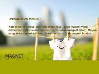 MAGNET
PENGERTIAN MAGNET
Kata magnet berasal dari kata magnesia . Batu magnet yang
ditemukan pertama merupakan magnet alam (magnet tetap). Magnet
yang sekarang ini ada hampir semuanya adalah magnet buatan.
 