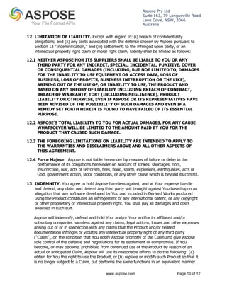 Aspose Pty Ltd 
Suite 163, 79 Longueville Road 
Lane Cove, NSW, 2066 
Australia 
12 LIMITATION OF LIABILITY. Except with regard to: (i) breach of confidentiality 
obligations; and (ii) any costs associated with the defense chosen by Aspose pursuant to 
Section 13 “Indemnification,” and (iii) settlement, to the infringed upon party, of an 
intellectual property right claim or moral right claim, liability shall be limited as follows: 
12.1 NEITHER ASPOSE NOR ITS SUPPLIERS SHALL BE LIABLE TO YOU OR ANY 
THIRD PARTY FOR ANY INDIRECT, SPECIAL, INCIDENTAL, PUNITIVE, COVER 
OR CONSEQUENTIAL DAMAGES (INCLUDING, BUT NOT LIMITED TO, DAMAGES 
FOR THE INABILITY TO USE EQUIPMENT OR ACCESS DATA, LOSS OF 
BUSINESS, LOSS OF PROFITS, BUSINESS INTERRUPTION OR THE LIKE), 
ARISING OUT OF THE USE OF, OR INABILITY TO USE, THE PRODUCT AND 
BASED ON ANY THEORY OF LIABILITY INCLUDING BREACH OF CONTRACT, 
BREACH OF WARRANTY, TORT (INCLUDING NEGLIGENCE), PRODUCT 
LIABILITY OR OTHERWISE, EVEN IF ASPOSE OR ITS REPRESENTATIVES HAVE 
BEEN ADVISED OF THE POSSIBILITY OF SUCH DAMAGES AND EVEN IF A 
REMEDY SET FORTH HEREIN IS FOUND TO HAVE FAILED OF ITS ESSENTIAL 
PURPOSE. 
12.2 ASPOSE'S TOTAL LIABILITY TO YOU FOR ACTUAL DAMAGES, FOR ANY CAUSE 
WHATSOEVER WILL BE LIMITED TO THE AMOUNT PAID BY YOU FOR THE 
PRODUCT THAT CAUSED SUCH DAMAGE. 
12.3 THE FOREGOING LIMITATIONS ON LIABILITY ARE INTENDED TO APPLY TO 
THE WARRANTIES AND DISCLAIMERS ABOVE AND ALL OTHER ASPECTS OF 
THIS AGREEMENT. 
12.4 Force Majeur. Aspose is not liable hereunder by reasons of failure or delay in the 
performance of its obligations hereunder on account of strikes, shortages, riots, 
insurrection, war, acts of terrorism, fires, flood, storm, explosions, earthquakes, acts of 
God, government action, labor conditions, or any other cause which is beyond its control. 
13 INDEMNITY. You agree to hold Aspose harmless against, and at Your expense handle 
and defend, any claim and defend any third party suit brought against You based upon an 
allegation that any software developed by You and included in Derived Works produced 
using the Product constitutes an infringement of any international patent, or any copyright 
or other proprietary or intellectual property right. You shall pay all damages and costs 
awarded in such suit. 
Aspose will indemnify, defend and hold You, and/or Your and/or its affiliated and/or 
subsidiary companies harmless against any claims, legal actions, losses and other expenses 
arising out of or in connection with any claims that the Product and/or related 
documentation infringes or violates any intellectual property right of any third party 
("Claim"), on the condition that You notify Aspose promptly of the Claim and give Aspose 
sole control of the defense and negotiations for its settlement or compromise. If You 
become, or may become, prohibited from continued use of the Product by reason of an 
actual or anticipated Claim, Aspose will use its reasonable efforts to do the following: (a) 
obtain for You the right to use the Product, or (b) replace or modify such Product so that it 
is no longer subject to a Claim, but performs the same functions in an equivalent manner. 
www.aspose.com Page 10 of 12 
 