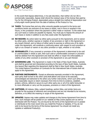 Aspose Pty Ltd 
Suite 163, 79 Longueville Road 
Lane Cove, NSW, 2066 
Australia 
In the event that Aspose determines, in its sole discretion, that neither (A) nor (B) is 
commercially reasonable, Aspose shall refund the residual value of the license fees paid by 
You for the infringing Product, depreciated using a straight line method of depreciation over 
a forty-eight month period from the date of delivery of the Product to You. 
14 TAXES. The license fees and any other amounts payable pursuant to the terms and 
conditions herein are exclusive of any taxes or duties, now in force or enacted in the 
future, in the jurisdiction where the payment is either made or received. To the extent that 
any such taxes or duties are payable by Aspose, You must pay to Aspose the amount of 
such taxes or duties in addition to any fees owed under this Agreement. 
15 NO WAIVER. No action taken by either party pursuant to this Agreement, and no waiver 
by either party, whether express or implied, of any provision or right in this Agreement or 
any breach thereof, and no failure of either party to exercise or enforce any of its rights 
under this Agreement, will constitute a continuing waiver with respect to such provision or 
right or as a breach or waiver or any other provision or right, whether or not similar. 
16 SEVERABILITY. If any covenant or provision of the Agreement is determined to be void 
or unenforceable in whole or part, then such void or unenforceable covenant or provision 
shall be deleted from this Agreement and shall not effect or impair the enforceability or 
validity of any other covenant or provision of this Agreement or any part thereof. 
17 GOVERNING LAW. This Agreement is made in the State of New South Wales, Australia 
and shall be governed and interpreted according to the laws of New South Wales, Australia. 
Any lawsuit filed regarding this Agreement shall be filed in New South Wales, Australia. 
The United Nations Convention on Contracts for the International Sale of Goods shall not 
apply to this Agreement. 
18 FURTHER INSTRUMENTS. Except as otherwise expressly provided in this Agreement, 
each party shall furnish to the other (and shall deliver and cause to be executed, 
acknowledged and delivered to the other) any further instruments, which such other party 
may reasonably require or deem necessary from time to time to evidence, establish, 
protect, enforce, defend or secure to such other party any or all of its rights hereunder or 
to more effectuate or carry out the purposes, provisions or intent of this Agreement. 
19 CAPTIONS. All indexes, titles, subject headings, section titles, and similar items are 
provide for the purpose of reference and convenience and are not intended to be inclusive, 
definitive, or to affect the meaning or scope of this Agreement. 
20 UPDATES. Aspose may make updates and changes to this license Agreement from time to 
time. Such changes will be posted on our website at http://www.aspose.com as well as 
distributed with the Product. You are bound by the terms of the Agreement as it is posted 
or distributed at the most recent time you install the Product or Updates. If You do not 
wish to be bound by the terms of this license Agreement You should not install any 
Updates or additional Product(s). 
www.aspose.com Page 11 of 12 
 