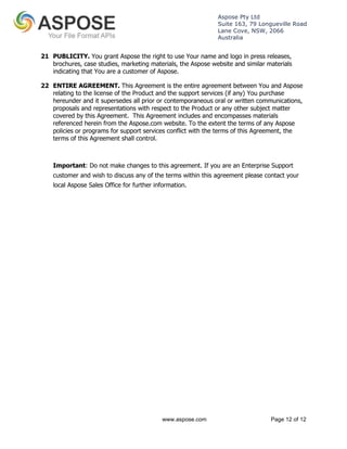 Aspose Pty Ltd 
Suite 163, 79 Longueville Road 
Lane Cove, NSW, 2066 
Australia 
21 PUBLICITY. You grant Aspose the right to use Your name and logo in press releases, 
brochures, case studies, marketing materials, the Aspose website and similar materials 
indicating that You are a customer of Aspose. 
22 ENTIRE AGREEMENT. This Agreement is the entire agreement between You and Aspose 
relating to the license of the Product and the support services (if any) You purchase 
hereunder and it supersedes all prior or contemporaneous oral or written communications, 
proposals and representations with respect to the Product or any other subject matter 
covered by this Agreement. This Agreement includes and encompasses materials 
referenced herein from the Aspose.com website. To the extent the terms of any Aspose 
policies or programs for support services conflict with the terms of this Agreement, the 
terms of this Agreement shall control. 
Important: Do not make changes to this agreement. If you are an Enterprise Support 
customer and wish to discuss any of the terms within this agreement please contact your 
local Aspose Sales Office for further information. 
www.aspose.com Page 12 of 12 
