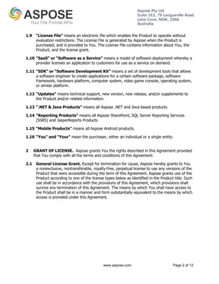 Aspose Pty Ltd 
Suite 163, 79 Longueville Road 
Lane Cove, NSW, 2066 
Australia 
1.9 “License File” means an electronic file which enables the Product to operate without 
evaluation restrictions. The License File is generated by Aspose when the Product is 
purchased, and is provided to You. The License File contains information about You, the 
Product, and the license grant. 
1.10 “SaaS” or “Software as a Service” means a model of software deployment whereby a 
provider licenses an application to customers for use as a service on demand. 
1.11 “SDK” or “Software Development Kit” means a set of development tools that allows 
a software engineer to create applications for a certain software package, software 
framework, hardware platform, computer system, video game console, operating system, 
or similar platform. 
1.12 "Updates” means technical support, new version, new release, and/or supplements to 
the Product and/or related information. 
1.13 “.NET & Java Products” means all Aspose .NET and Java based products. 
1.14 “Reporting Products” means all Aspose SharePoint, SQL Server Reporting Services 
www.aspose.com Page 2 of 12 
(SSRS) and JasperReports Products 
1.15 “Mobile Products” means all Aspose Android products. 
1.16 “You” and “Your” mean the purchaser, either an individual or a single entity. 
2 GRANT OF LICENSE. Aspose grants You the rights described in this Agreement provided 
that You comply with all the terms and conditions of this Agreement: 
2.1 General License Grant. Except for termination for cause, Aspose hereby grants to You 
a nonexclusive, nontransferable, royalty-free, perpetual license to use any versions of the 
Product that were accessible during the term of this Agreement. Aspose grants use of the 
Product according to one of the license types below as identified in the Product title. Such 
use shall be in accordance with the provisions of this Agreement, which provisions shall 
survive any termination of this Agreement. The means by which You shall have access to 
the Product shall be in a manner and form substantially equivalent to the means by which 
access is provided under this Agreement. 
 