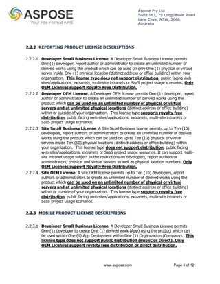 Aspose Pty Ltd 
Suite 163, 79 Longueville Road 
Lane Cove, NSW, 2066 
Australia 
2.2.2 REPORTING PRODUCT LICENSE DESCRIPTIONS 
2.2.2.1 Developer Small Business License. A Developer Small Business License permits 
One (1) developer, report author or administrator to create an unlimited number of 
derived works using the product which can be used on only One (1) physical or virtual 
server inside One (1) physical location (distinct address or office building) within your 
organization. This license type does not support distribution, public facing web 
sites/applications, extranets, multi-site intranets or SaaS project usage scenarios. Only 
OEM Licenses support Royalty Free Distribution. 
2.2.2.2 Developer OEM License. A Developer OEM license permits One (1) developer, report 
author or administrator to create an unlimited number of derived works using the 
product which can be used on an unlimited number of physical or virtual 
servers and at unlimited physical locations (distinct address or office building) 
within or outside of your organization. This license type supports royalty free 
distribution, public facing web sites/applications, extranets, multi-site intranets or 
SaaS project usage scenarios. 
2.2.2.3 Site Small Business License. A Site Small Business license permits up to Ten (10) 
developers, report authors or administrators to create an unlimited number of derived 
works using the product which can be used on up to Ten (10) physical or virtual 
servers inside Ten (10) physical locations (distinct address or office building) within 
your organization. This license type does not support distribution, public facing 
web sites/applications, extranets or SaaS project usage scenarios. It can support multi-site 
intranet usage subject to the restrictions on developers, report authors or 
administrators, physical and virtual servers as well as physical location numbers. Only 
OEM Licenses support Royalty Free Distribution. 
2.2.2.4 Site OEM License. A Site OEM license permits up to Ten (10) developers, report 
authors or administrators to create an unlimited number of derived works using the 
product which can be used on an unlimited number of physical or virtual 
servers and at unlimited physical locations (distinct address or office building) 
within or outside of your organization. This license type supports royalty free 
distribution, public facing web sites/applications, extranets, multi-site intranets or 
SaaS project usage scenarios. 
2.2.3 MOBILE PRODUCT LICENSE DESCRIPTIONS 
2.2.3.1 Developer Small Business License. A Developer Small Business License permits 
One (1) developer to create One (1) derived work (App) using the product which can 
be used within One (1) App Deployment within One (1) Organization (Company). This 
license type does not support public distribution (Public or Direct). Only 
OEM Licenses support royalty free distribution or direct distribution. 
www.aspose.com Page 4 of 12 
 