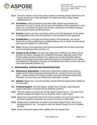 Aspose Pty Ltd 
Suite 163, 79 Longueville Road 
Lane Cove, NSW, 2066 
Australia 
3.1.7 The name "Aspose" must not be used to endorse or promote products derived from the 
Product without prior written permission. For written permission, please contact 
sales@aspose.com. 
3.2 Termination. Without prejudice to any other rights, Aspose may terminate this 
Agreement if You fail to comply with the terms and conditions of this Agreement. In such 
event, You must destroy all copies of the Product, including but not limited to backups 
and all component parts and Derived Works. 
3.3 Survival. Unless by its nature a provision cannot survive this Agreement, the provisions 
of this Agreement shall survive the expiration or any termination of this Agreement. 
3.4 Consideration. For the rights and license granted in this Agreement, You will pay 
Aspose the currently published price available at Aspose.com or another mutually agreed 
upon amount to appear on a valid invoice. 
3.5 Term. The term of this Agreement shall continue perpetually from the date of purchase 
unless terminated according to Section 3.2. 
3.6 Consent to Use of Data. You agree that Aspose and its affiliates may collect and use 
technical information, excluding any Confidential Information, gathered as part of the 
Product support services provided to You. Aspose may use this information solely to 
improve Our products or to provide customized services or technologies to You. Aspose 
may disclose this information, excluding any Confidential Information, to others but not in 
a form that personally identifies You. 
4 MAINTENANCE, UPDATES AND DISCONTINUATION. 
4.1 Maintenance Subscription: A Maintenance Subscription entitles the purchaser to 
Updates of the Product and access to Product fixes for a period of one (1) year (365 
days). Initial purchase of the Product includes a one-year Maintenance Subscription. 
Thereafter, You may renew your Maintenance Subscription annually. 
4.2 Updates: Aspose may, in its sole discretion, provide technical support and/or Updates to 
www.aspose.com Page 6 of 12 
You hereunder. 
4.3 Technical Support: Technical Support, whether free or through a paid Enhanced 
Support subscription is provided with the following conditions: 
4.3.1 Technical support is provided only through Aspose Support Forums. You agree not to 
attempt to bypass the Support Forums via phone, email, or other means. 
4.3.2 Aspose does not guarantee that any fix will be provided in any given time period. Any 
estimates provided are estimates only and are not binding or enforceable. 
4.3.3 Updates and fix notifications are posted in the Aspose Support Forum; they are not 
provided directly to You. You agree to check the relevant Support Forum for Updates 
and fixes. 
4.3.4 Aspose will provide support status updates when You request them. 
 