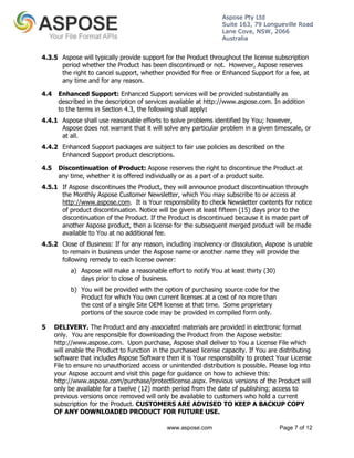 Aspose Pty Ltd 
Suite 163, 79 Longueville Road 
Lane Cove, NSW, 2066 
Australia 
4.3.5 Aspose will typically provide support for the Product throughout the license subscription 
period whether the Product has been discontinued or not. However, Aspose reserves 
the right to cancel support, whether provided for free or Enhanced Support for a fee, at 
any time and for any reason. 
4.4 Enhanced Support: Enhanced Support services will be provided substantially as 
described in the description of services available at http://www.aspose.com. In addition 
to the terms in Section 4.3, the following shall apply: 
4.4.1 Aspose shall use reasonable efforts to solve problems identified by You; however, 
Aspose does not warrant that it will solve any particular problem in a given timescale, or 
at all. 
4.4.2 Enhanced Support packages are subject to fair use policies as described on the 
Enhanced Support product descriptions. 
4.5 Discontinuation of Product: Aspose reserves the right to discontinue the Product at 
any time, whether it is offered individually or as a part of a product suite. 
4.5.1 If Aspose discontinues the Product, they will announce product discontinuation through 
the Monthly Aspose Customer Newsletter, which You may subscribe to or access at 
http://www.aspose.com. It is Your responsibility to check Newsletter contents for notice 
of product discontinuation. Notice will be given at least fifteen (15) days prior to the 
discontinuation of the Product. If the Product is discontinued because it is made part of 
another Aspose product, then a license for the subsequent merged product will be made 
available to You at no additional fee. 
4.5.2 Close of Business: If for any reason, including insolvency or dissolution, Aspose is unable 
to remain in business under the Aspose name or another name they will provide the 
following remedy to each license owner: 
a) Aspose will make a reasonable effort to notify You at least thirty (30) 
days prior to close of business. 
b) You will be provided with the option of purchasing source code for the 
Product for which You own current licenses at a cost of no more than 
the cost of a single Site OEM license at that time. Some proprietary 
portions of the source code may be provided in compiled form only. 
5 DELIVERY. The Product and any associated materials are provided in electronic format 
only. You are responsible for downloading the Product from the Aspose website: 
http://www.aspose.com. Upon purchase, Aspose shall deliver to You a License File which 
will enable the Product to function in the purchased license capacity. If You are distributing 
software that includes Aspose Software then it is Your responsibility to protect Your License 
File to ensure no unauthorized access or unintended distribution is possible. Please log into 
your Aspose account and visit this page for guidance on how to achieve this: 
http://www.aspose.com/purchase/protectlicense.aspx. Previous versions of the Product will 
only be available for a twelve (12) month period from the date of publishing; access to 
previous versions once removed will only be available to customers who hold a current 
subscription for the Product. CUSTOMERS ARE ADVISED TO KEEP A BACKUP COPY 
OF ANY DOWNLOADED PRODUCT FOR FUTURE USE. 
www.aspose.com Page 7 of 12 
 
