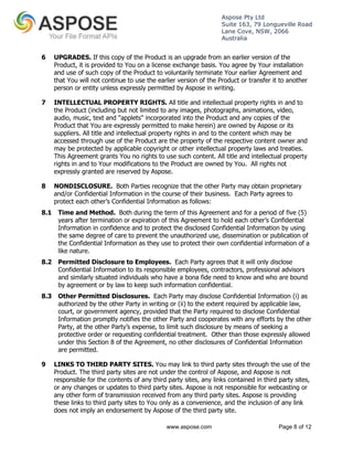 Aspose Pty Ltd 
Suite 163, 79 Longueville Road 
Lane Cove, NSW, 2066 
Australia 
6 UPGRADES. If this copy of the Product is an upgrade from an earlier version of the 
Product, it is provided to You on a license exchange basis. You agree by Your installation 
and use of such copy of the Product to voluntarily terminate Your earlier Agreement and 
that You will not continue to use the earlier version of the Product or transfer it to another 
person or entity unless expressly permitted by Aspose in writing. 
7 INTELLECTUAL PROPERTY RIGHTS. All title and intellectual property rights in and to 
the Product (including but not limited to any images, photographs, animations, video, 
audio, music, text and "applets" incorporated into the Product and any copies of the 
Product that You are expressly permitted to make herein) are owned by Aspose or its 
suppliers. All title and intellectual property rights in and to the content which may be 
accessed through use of the Product are the property of the respective content owner and 
may be protected by applicable copyright or other intellectual property laws and treaties. 
This Agreement grants You no rights to use such content. All title and intellectual property 
rights in and to Your modifications to the Product are owned by You. All rights not 
expressly granted are reserved by Aspose. 
8 NONDISCLOSURE. Both Parties recognize that the other Party may obtain proprietary 
and/or Confidential Information in the course of their business. Each Party agrees to 
protect each other’s Confidential Information as follows: 
8.1 Time and Method. Both during the term of this Agreement and for a period of five (5) 
years after termination or expiration of this Agreement to hold each other’s Confidential 
Information in confidence and to protect the disclosed Confidential Information by using 
the same degree of care to prevent the unauthorized use, dissemination or publication of 
the Confidential Information as they use to protect their own confidential information of a 
like nature. 
8.2 Permitted Disclosure to Employees. Each Party agrees that it will only disclose 
Confidential Information to its responsible employees, contractors, professional advisors 
and similarly situated individuals who have a bona fide need to know and who are bound 
by agreement or by law to keep such information confidential. 
8.3 Other Permitted Disclosures. Each Party may disclose Confidential Information (i) as 
authorized by the other Party in writing or (ii) to the extent required by applicable law, 
court, or government agency, provided that the Party required to disclose Confidential 
Information promptly notifies the other Party and cooperates with any efforts by the other 
Party, at the other Party’s expense, to limit such disclosure by means of seeking a 
protective order or requesting confidential treatment. Other than those expressly allowed 
under this Section 8 of the Agreement, no other disclosures of Confidential Information 
are permitted. 
9 LINKS TO THIRD PARTY SITES. You may link to third party sites through the use of the 
Product. The third party sites are not under the control of Aspose, and Aspose is not 
responsible for the contents of any third party sites, any links contained in third party sites, 
or any changes or updates to third party sites. Aspose is not responsible for webcasting or 
any other form of transmission received from any third party sites. Aspose is providing 
these links to third party sites to You only as a convenience, and the inclusion of any link 
does not imply an endorsement by Aspose of the third party site. 
www.aspose.com Page 8 of 12 
 