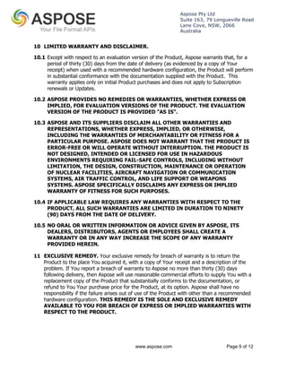 Aspose Pty Ltd 
Suite 163, 79 Longueville Road 
Lane Cove, NSW, 2066 
Australia 
10 LIMITED WARRANTY AND DISCLAIMER. 
10.1 Except with respect to an evaluation version of the Product, Aspose warrants that, for a 
period of thirty (30) days from the date of delivery (as evidenced by a copy of Your 
receipt) when used with a recommended hardware configuration, the Product will perform 
in substantial conformance with the documentation supplied with the Product. This 
warranty applies only on initial Product purchases and does not apply to Subscription 
renewals or Updates. 
10.2 ASPOSE PROVIDES NO REMEDIES OR WARRANTIES, WHETHER EXPRESS OR 
IMPLIED, FOR EVALUATION VERSIONS OF THE PRODUCT. THE EVALUATION 
VERSION OF THE PRODUCT IS PROVIDED "AS IS". 
10.3 ASPOSE AND ITS SUPPLIERS DISCLAIM ALL OTHER WARRANTIES AND 
REPRESENTATIONS, WHETHER EXPRESS, IMPLIED, OR OTHERWISE, 
INCLUDING THE WARRANTIES OF MERCHANTABILITY OR FITNESS FOR A 
PARTICULAR PURPOSE. ASPOSE DOES NOT WARRANT THAT THE PRODUCT IS 
ERROR-FREE OR WILL OPERATE WITHOUT INTERRUPTION. THE PRODUCT IS 
NOT DESIGNED, INTENDED OR LICENSED FOR USE IN HAZARDOUS 
ENVIRONMENTS REQUIRING FAIL-SAFE CONTROLS, INCLUDING WITHOUT 
LIMITATION, THE DESIGN, CONSTRUCTION, MAINTENANCE OR OPERATION 
OF NUCLEAR FACILITIES, AIRCRAFT NAVIGATION OR COMMUNICATION 
SYSTEMS, AIR TRAFFIC CONTROL, AND LIFE SUPPORT OR WEAPONS 
SYSTEMS. ASPOSE SPECIFICALLY DISCLAIMS ANY EXPRESS OR IMPLIED 
WARRANTY OF FITNESS FOR SUCH PURPOSES. 
10.4 IF APPLICABLE LAW REQUIRES ANY WARRANTIES WITH RESPECT TO THE 
PRODUCT, ALL SUCH WARRANTIES ARE LIMITED IN DURATION TO NINETY 
(90) DAYS FROM THE DATE OF DELIVERY. 
10.5 NO ORAL OR WRITTEN INFORMATION OR ADVICE GIVEN BY ASPOSE, ITS 
DEALERS, DISTRIBUTORS, AGENTS OR EMPLOYEES SHALL CREATE A 
WARRANTY OR IN ANY WAY INCREASE THE SCOPE OF ANY WARRANTY 
PROVIDED HEREIN. 
11 EXCLUSIVE REMEDY. Your exclusive remedy for breach of warranty is to return the 
Product to the place You acquired it, with a copy of Your receipt and a description of the 
problem. If You report a breach of warranty to Aspose no more than thirty (30) days 
following delivery, then Aspose will use reasonable commercial efforts to supply You with a 
replacement copy of the Product that substantially conforms to the documentation, or 
refund to You Your purchase price for the Product, at its option. Aspose shall have no 
responsibility if the failure arises out of use of the Product with other than a recommended 
hardware configuration. THIS REMEDY IS THE SOLE AND EXCLUSIVE REMEDY 
AVAILABLE TO YOU FOR BREACH OF EXPRESS OR IMPLIED WARRANTIES WITH 
RESPECT TO THE PRODUCT. 
www.aspose.com Page 9 of 12 
 