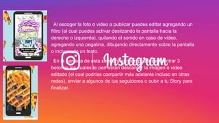 uAl escoger la foto o video a publicar puedes editar agregando un
filtro (el cual puedes activar deslizando la pantalla hacia la
derecha o izquierda), quitando el sonido en caso de video,
agregando una pegatina, dibujando directamente sobre la pantalla
o incluyendo un texto.
uEn la pantalla de esta sección también puedes encontrar 3
botones los cuales te permitirán descargar la imagen o video
editado (el cual podrías compartir más adelante incluso en otras
redes), enviar a algunos de tus seguidores o subir a tu Story para
finalizar.
 