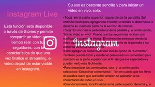 Instagram Live
Esta función está disponible
a través de Stories y permite
compartir un video en
tiempo real con tus
seguidores, con la
característica de que una
vez finalice el streaming, el
video dejará de estar visible
en Instagram.
Su uso es bastante sencillo y para iniciar un
video en vivo, solo:
•Toca en la parte superior izquierda de la pantalla (tal
como lo haces para agregar una Historia) o desliza el dedo hacia la
derecha en cualquier parte de la sección de noticias.
•Toca “En vivo” en la parte inferior de la pantalla y, a continuación,
“Iniciar video en vivo”. Puede que tus seguidores reciban una
notificación cuando lo inicies. El número de personas viendo tu
video aparecerá en la parte superior derecha de la pantalla y los
comentarios en la parte inferior.
•Para agregar un comentario sólo toca la opción de “Comentar”.
También puedes tocar y mantener presionado un comentario para
marcarlo en la parte superior con el fin de que los espectadores
puedan verlo más fácilmente.
•Para desactivar los comentarios, toca y, a continuación,
selecciona “Desactivar comentarios”. Ten en cuenta que los filtros
de palabra clave que activaste también se aplicarán a los
comentarios del video en vivo.
•Cuando termines, toca Finalizar en la parte superior derecha y, a
 