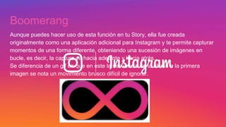 Boomerang
Aunque puedes hacer uso de esta función en tu Story, ella fue creada
originalmente como una aplicación adicional para Instagram y te permite capturar
momentos de una forma diferente, obteniendo una sucesión de imágenes en
bucle, es decir, la captura va hacia adelante y hacia atrás.
Se diferencia de un gif en que en este la secuencia de la última a la primera
imagen se nota un movimiento brusco difícil de ignorar.
 