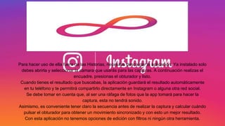 Para hacer uso de ella fuera de las Historias, necesitas descargar la aplicación. Ya instalado solo
debes abrirla y seleccionar la cámara que usarás para las capturas. A continuación realizas el
encuadre, presionas el obturador y listo.
Cuando tienes el resultado que buscabas, la aplicación guardará el resultado automáticamente
en tu teléfono y te permitirá compartirlo directamente en Instagram o alguna otra red social.
Se debe tomar en cuenta que, al ser una ráfaga de fotos que la app tomará para hacer la
captura, esta no tendrá sonido.
Asimismo, es conveniente tener claro la secuencia antes de realizar la captura y calcular cuándo
pulsar el obturador para obtener un movimiento sincronizado y con esto un mejor resultado.
Con esta aplicación no tenemos opciones de edición con filtros ni ningún otra herramienta.
 