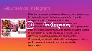 Álbumes de Instagram
Esta nueva función fue llamada álbumes y vino para apoyar
la característica principal de Instagram: la fotografía.
Aunque también podremos subir videos.
Instagram nos entrega en esta oportunidad una
funcionalidad bastante sencilla pero muy útil, al permitirnos
traer una de las características de Stories a nuestra galería:
la publicación de varias imágenes o videos, con la
diferencia que podemos hacerlos permanentes.
Su uso es igual al de la publicación de imágenes o videos,
por lo que nuestra experiencia en estas será la
recompensa.
 