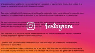 Una vez actualizada tu aplicación y presiones el signo (+), aparecerá en la parte inferior derecha de la pantalla de la
imágen, la nueva opción con el nombre de selección múltiple.
Esta acción habilitará la opción de escoger varias fotografías o videos los cuales podrás editar de forma sencilla, pues
hasta ahora no podrás profundizar demasiado en ello. Del resto, la publicación se realiza de forma tradicional.
Así como reconocemos una publicación en formato de video por la pequeña cámara de video que aparece en la
esquina superior derecha de la miniatura; de igual forma podremos reconocer una publicación de álbum, con la
diferencia que el icono serán dos cuadritos uno sobre otro.
Pero si estamos en la sección de noticias, podremos reconocer una publicación de álbumes por cierta cantidad de
puntos que aparecerán la parte media inferior de la imagen.
Con todas estas funcionalidades a nuestro alcance, no cabe duda del por qué esta es la red social de mayor
crecimiento en la actualidad.
Y aunque no es obligatorio estar presentes en ella, sí que vale la pena desarrollar una estrategia de contenidos que
favorezca la imagen personal o de una marca, aprovechando la influencia que esta red genera en la memoria del
 