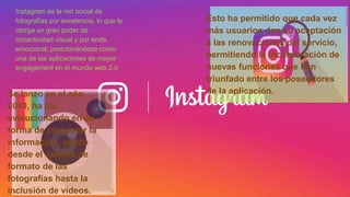 Instagram es la red social de
fotografías por excelencia, lo que le
otorga un gran poder de
conectividad visual y por ende,
emocional; posicionándose como
una de las aplicaciones de mayor
engagement en el mundo web 2.0
Se lanzo en el año
2010, ha ido
evolucionando en su
forma de presentar la
información, yendo
desde el cambio de
formato de las
fotografías hasta la
inclusión de videos.
Esto ha permitido que cada vez
más usuarios den su aceptación
a las renovaciones del servicio,
permitiendo la incorporación de
nuevas funciones que han
triunfado entre los poseedores
de la aplicación.
 