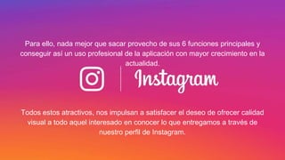 Para ello, nada mejor que sacar provecho de sus 6 funciones principales y
conseguir así un uso profesional de la aplicación con mayor crecimiento en la
actualidad.
Todos estos atractivos, nos impulsan a satisfacer el deseo de ofrecer calidad
visual a todo aquel interesado en conocer lo que entregamos a través de
nuestro perfil de Instagram.
 