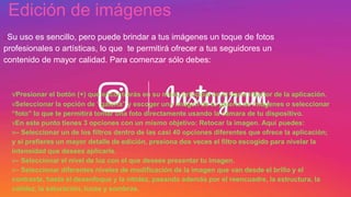 vPresionar el botón (+) que encontrarás en su menú principal en la barra inferior de la aplicación.
vSeleccionar la opción de “galería” y escoger una imagen de tu galería de imágenes o seleccionar
“foto” lo que te permitirá tomar una foto directamente usando la cámara de tu dispositivo.
vEn este punto tienes 3 opciones con un mismo objetivo: Retocar la imagen. Aquí puedes:
v– Seleccionar un de los filtros dentro de las casi 40 opciones diferentes que ofrece la aplicación;
y si prefieres un mayor detalle de edición, presiona dos veces el filtro escogido para nivelar la
intensidad que desees aplicarle.
v– Seleccionar el nivel de luz con el que desees presentar tu imagen.
v– Seleccionar diferentes niveles de modificación de la imagen que van desde el brillo y el
contraste, hasta el desenfoque y la nitidez, pasando además por el reencuadre, la estructura, la
calidez, la saturación, luces y sombras.
Edición de imágenes
uSu uso es sencillo, pero puede brindar a tus imágenes un toque de fotos
profesionales o artísticas, lo que te permitirá ofrecer a tus seguidores un
contenido de mayor calidad. Para comenzar sólo debes:
 