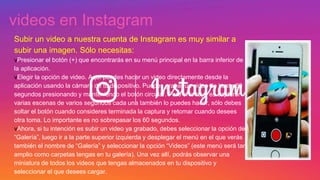 videos en Instagram
Subir un video a nuestra cuenta de Instagram es muy similar a
subir una imagen. Sólo necesitas:
vPresionar el botón (+) que encontrarás en su menú principal en la barra inferior de
la aplicación.
vElegir la opción de video. Aquí puedes hacer un video directamente desde la
aplicación usando la cámara de tu dispositivo. Puedes grabar un video de hasta 60
segundos presionando y manteniendo el botón circular. Pero si lo tuyo es capturar
varias escenas de varios segundos cada una también lo puedes hacer, sólo debes
soltar el botón cuando consideres terminada la captura y retomar cuando desees
otra toma. Lo importante es no sobrepasar los 60 segundos.
vAhora, si tu intención es subir un video ya grabado, debes seleccionar la opción de
“Galería”, luego ir a la parte superior izquierda y desplegar el menú en el que verás
también el nombre de “Galería” y seleccionar la opción “Videos” (este menú será tan
amplio como carpetas tengas en tu galería). Una vez allí, podrás observar una
miniatura de todos los videos que tengas almacenados en tu dispositivo y
seleccionar el que desees cargar.
 