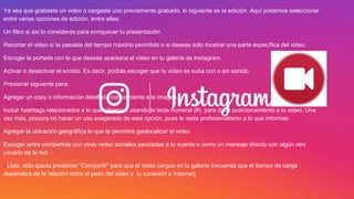 Ya sea que grabaste un video o cargaste uno previamente grabado, lo siguiente es la edición. Aquí podemos seleccionar
entre varias opciones de edición, entre ellas:
Un filtro si así lo consideras para enriquecer tu presentación.
Recortar el video si te pasaste del tiempo máximo permitido o si deseas sólo mostrar una parte específica del video.
Escoger la portada con la que deseas aparezca el video en tu galería de Instagram.
Activar o desactivar el sonido. Es decir, podrás escoger que tu video se suba con o sin sonido.
Presionar siguiente para:
Agregar un copy o información detallada concerniente a la imagen.
Incluir hashtags relacionados a lo que informas, usando la tecla numeral (#), para darle posicionamiento a tu video. Una
vez más, procura no hacer un uso exagerado de esta opción, pues le resta profesionalismo a lo que informas.
Agregar la ubicación geográfica lo que te permitirá geolocalizar el video.
Escoger entre compartirla con otras redes sociales asociadas a tu cuenta o como un mensaje directo con algún otro
usuario de la red.
uListo, sólo queda presionar “Compartir” para que el video cargue en tu galería (recuerda que el tiempo de carga
dependerá de la relación entre el peso del video y tu conexión a Internet).
 