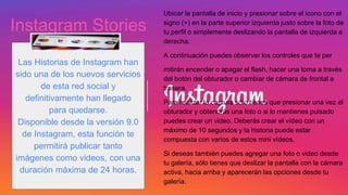 Ubicar la pantalla de inicio y presionar sobre el icono con el
signo (+) en la parte superior izquierda justo sobre la foto de
tu perfil o simplemente deslizando la pantalla de izquierda a
derecha.
A continuación puedes observar los controles que te per
mitirán encender o apagar el flash, hacer una toma a través
del botón del obturador o cambiar de cámara de frontal a
trasera.
Para realizar la captura sólo tienes que presionar una vez el
obturador y obtendrás una foto o si lo mantienes pulsado
puedes crear un video. Deberás crear el vídeo con un
máximo de 10 segundos y la historia puede estar
compuesta con varios de estos mini vídeos.
Si deseas también puedes agregar una foto o video desde
tu galería, sólo tienes que deslizar la pantalla con la cámara
activa, hacia arriba y aparecerán las opciones desde tu
galería.
Instagram Stories
Las Historias de Instagram han
sido una de los nuevos servicios
de esta red social y
definitivamente han llegado
para quedarse.
Disponible desde la versión 9.0
de Instagram, esta función te
permitirá publicar tanto
imágenes como videos, con una
duración máxima de 24 horas.
 