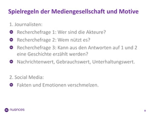 Spielregeln der Mediengesellschaft und Motive
8
1. Journalisten:
Recherchefrage 1: Wer sind die Akteure?
Recherchefrage 2: Wem nützt es?
Recherchefrage 3: Kann aus den Antworten auf 1 und 2
eine Geschichte erzählt werden?
Nachrichtenwert, Gebrauchswert, Unterhaltungswert.
2. Social Media:
Fakten und Emotionen verschmelzen.
 