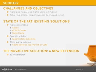 SUMMARY
CHALLANGES AND OBJECTIVES
  !   Managing heavy web traffic using eZ Publish
  !   Achieving greater responsiveness during publishing


STATE OF THE ART: EXISTING SOLUTIONS
  !   Natives solutions
      !   Classic
      !   eZ DFS Cluster
      !   Static Cache
  !   Specific solution
      !   Specific static publishing
  !   Third-party solution
      !   Cache server on top (Varnish or CDN)


THE NOVACTIVE SOLUTION: A NEW EXTENSION
  !   eZ Accelerator




            eZ Accelerator                                 14/10/2011   2
 