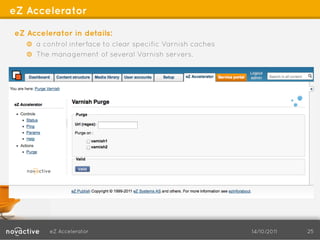 eZ Accelerator

eZ Accelerator in details:
   !   a control interface to clear specific Varnish caches
   !   The management of several Varnish servers.




         eZ Accelerator                                       14/10/2011   25
 