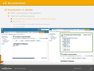 eZ Accelerator

eZ Accelerator in details:
   !   Multi-site access managment
   ! Varnish cache purging
     !   On publication (take care of workflow process),
     ! Manually via
        !   A new button in the adminsitration interface
        !   A CLI script




         eZ Accelerator                                    14/10/2011   26
 