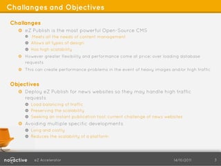 Challanges and Objectives

Challanges
   !   eZ Publish is the most powerful Open-Source CMS
       !   Meets all the needs of content management
       ! Allows all types of design
       !   Has high scalability
   !   However greater flexibility and performance come at price: over loading database
       requests
   !   This can create performance problems in the event of heavy images and/or high traffic


Objectives
   !   Deploy eZ Publish for news websites so they may handle high traffic
       requests
       !    Load balancing of traffic
       !    Preserving the scalability
       !    Seeking an instant publication tool: current challenge of news websites
   !   Avoiding multiple specific developments
       !   Long and costly
       ! Reduces the scalability of a platform




             eZ Accelerator                                                   14/10/2011       3
 