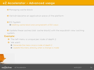 eZ Accelerator – Advanced usage

  !   Managing cache-block

  !   Varnish became an application piece of the platform


  !   ESI System
    !   Deleting cache-block and using benefit of ESI views


  !   Update these caches (old cache-block) with the ezpublish view caching
  system.
Example:
   !   The left menu is unique per node of depth 2
   ! We want:
     ! Generate the menu once a node of depth 2
     !   Update this menu directly when a change is made




         eZ Accelerator                                          14/10/2011   34
 