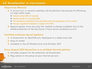 eZ Accelerator in conclusion
Objectives Attained
   !   In production on several websites, eZ Accelerator has proved its efficiency
       on high traffic sites:
       ! Varnish caches 98% of requests
       !   Apache handle 2% of actual traffic
       !   The database is dedicated to the backoffice and to the generation of new content
       ! We see a significant slowdown of usage of the NFS
   !   Beyond speed, more security: the website is always available due to the
       shield protection of Varnish (even if have server problems occur)

Certified extension by eZ Systems
   !   In production on Sport24.com, deployed on a daily news site
   ! Easy to install
   ! Available in the eZ Market since mid-October 2011

Since August 2011 Novactive, is a certified Varnish partner
   ! Provides support for the extension eZ Accelerator
   !   May advise in the setup of your Varnish servers




           eZ Accelerator                                                            14/10/2011   38
 