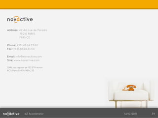 Address: 42-44, rue de Paradis
         75010 PARIS
         FRANCE

Phone: +331.48.24.33.60
Fax: +331.48.24.33.54

Email: info@novactive.com
Site: www.novactive.com

SARL au capital de 132.576 euros
RCS Paris B 408 999 233




               eZ Accelerator      14/10/2011   39
 