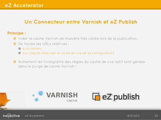 eZ Accelerator


         Un Connecteur entre Varnish et eZ Publish

Principe :
   !   Vider le cache Varnish de manière très ciblée lors de la publication.
   !   De toutes les URLs relatives :
      !   à ce contenu
      !   aux noeuds reliés par le cache de vue (et sa configuration)

   !   Autrement dit l'intégralité des règles du cache de vue natif sont gérées
       dans la purge de cache Varnish !




          eZ Accelerator                                                14/10/2011   24
 