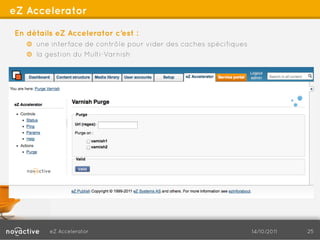 eZ Accelerator

En détails eZ Accelerator c’est :
   !   une interface de contrôle pour vider des caches spécifiques
   !   la gestion du Multi-Varnish




         eZ Accelerator                                              14/10/2011   25
 