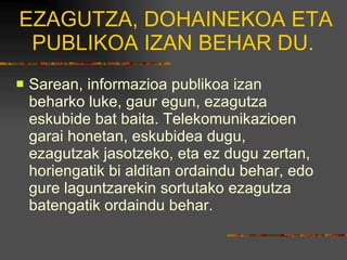 EZAGUTZA, DOHAINEKOA ETA PUBLIKOA IZAN BEHAR DU.  Sarean, informazioa publikoa izan beharko luke, gaur egun, ezagutza eskubide bat baita. Telekomunikazioen garai honetan, eskubidea dugu, ezagutzak jasotzeko, eta ez dugu zertan, horiengatik bi alditan ordaindu behar, edo gure laguntzarekin sortutako ezagutza batengatik ordaindu behar.  
