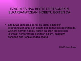 EZAGUTZA HAU BESTE PERTSONEKIN ELKARBANATZEAN, HOBETU EGITEN DA Ezagutza bakoitzak berea du baina besteekin elkarbanatzen ahal den gauza bat denez oso aberatsa da. Gainera horrela habotu egiten da, izan ere besteen jakintzak norberarekin elkartzen baitira, ezagutza osoagoa edo konpletoagoa osatuz EGILEA: Itxaso Onsalo 