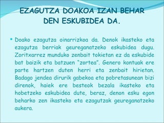 EZAGUTZA DOAKOA IZAN BEHAR DEN ESKUBIDEA DA. Doako ezagutza oinarrizkoa da. Denok ikasteko eta ezagutza berriak geureganatzeko eskubidea dugu. Zoritxarrez munduko zenbait tokietan ez da eskubide bat baizik eta batzuen “zortea”. Genero kontuak ere parte hartzen duten herri eta zenbait hirietan. Badago jendea dirurik gabekoa eta pobretasunean bizi direnok, haiek ere besteok bezala ikasteko eta hobetzeko eskubidea dute, beraz, denon esku egon beharko zen ikasteko eta ezagutzak geureganatzeko aukera. 