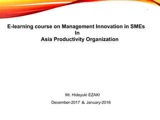 1
E-learning course on Management Innovation in SMEs
In
Asia Productivity Organization
Mr. Hideyuki EZAKI
December-2017 ＆ January-2018
 