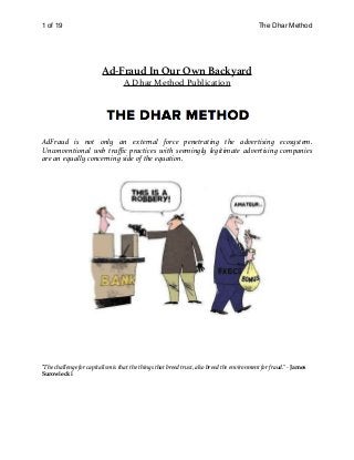 of1 19 The Dhar Method
Ad-Fraud In Our Own Backyard
A Dhar Method Publication
AdFraud is not only an external force penetrating the advertising ecosystem.
Unconventional web traﬃc practices with seemingly legitimate advertising companies
are an equally concerning side of the equation.
"The challenge for capitalism is that the things that breed trust, also breed the environment for fraud." - James
Surowiecki 
 