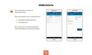 Приём Оплаты
Регистрируйте оплаты от
торговых точек
Функционалом могут пользоваться:
торговые представители
экспедиторы
В 1С приходит готовый документ
ПКО (приходный кассовый ордер)
 
