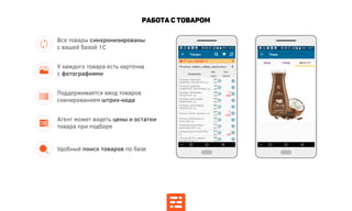 Работа с товаром
Удобный поиск товаров по базе
Поддерживается ввод товаров
сканированием штрих-кода
У каждого товара есть карточка
с фотографиями
Все товары синхронизированы
с вашей базой 1С
Агент может видеть цены и остатки
товара при подборе
 