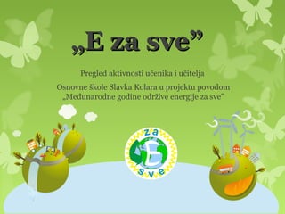 „E za sve”
      Pregled aktivnosti učenika i učitelja
Osnovne škole Slavka Kolara u projektu povodom
 „Međunarodne godine održive energije za sve”
 