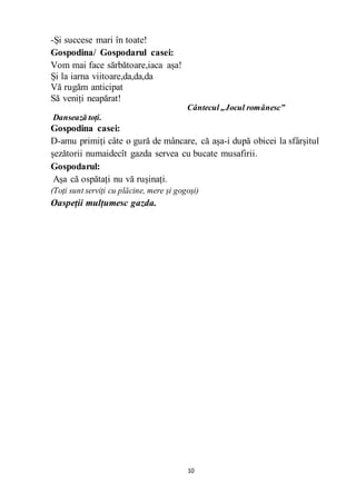 10
-Și succese mari în toate!
Gospodina/ Gospodarul casei:
Vom mai face sărbătoare,iaca așa!
Și la iarna viitoare,da,da,da
Vă rugăm anticipat
Să veniți neapărat!
Cântecul „Jocul românesc”
Dansează toți.
Gospodina casei:
D-amu primiți câte o gură de mâncare, că așa-i după obicei la sfârșitul
șezătorii numaidecît gazda servea cu bucate musafirii.
Gospodarul:
Așa că ospătați nu vă rușinați.
(Toți sunt serviți cu plăcine, mere și gogoși)
Oaspeții mulțumesc gazda.
 
