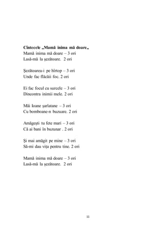 11
Cîntecele ,,Mamă inima mă doare,,
Mamă inima mă doare – 3 ori
Lasă-mă la șezătoare. 2 ori
Șezătoarea-i pe hîrtop – 3 ori
Unde fac flăcăii foc. 2 ori
Ei fac focul cu surcele – 3 ori
Dincontra inimii mele. 2 ori
Măi Ioane șarlatane – 3 ori
Cu bomboane-n buzuare. 2 ori
Amăgești tu fete mari – 3 ori
Că ai bani în buzunar . 2 ori
Și mai amăgit pe mine – 3 ori
Să-mi dau vița pentru tine. 2 ori
Mamă inima mă doare – 3 ori
Lasă-mă la șezătoare. 2 ori
 