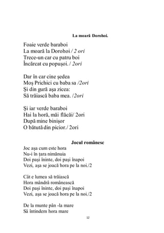 12
La moară Dorohoi.
Foaie verde baraboi
La moară la Dorohoi / 2 ori
Trece-un car cu patru boi
Încărcat cu popușoi. / 2ori
Dar în car cine ședea
Moș Prichici cu baba sa /2ori
Și din gură așa zicea:
Să trăiască baba mea. /2ori
Și iar verde baraboi
Hai la horă, măi flăcăi/ 2ori
După mine binișor
O bătutădin picior./ 2ori
Jocul românesc
Joc așa cum este hora
Nu-i în țara nimănuia
Doi pași îninte, doi pași înapoi
Vezi, așa se joacă hora pe la noi./2
Cât e lumea să trăiască
Hora mândrâ românească
Doi pași îninte, doi pași înapoi
Vezi, așa se joacă hora pe la noi./2
De la munte pân -la mare
Sâ întindem hora mare
 