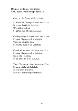 13
Doi pași îninte, doi pași înapoi
Vezi, așa se joacă hora pe la noi./2
Cîntecul ,,La fîntîna lui Gheorghiță,,
La fîntîna lui Gheorghiță leana mea – 3 ori
Se certau două fetițe la,la,la,la
O bogată și-o săracă
Se certau ziua întreagă. La,la,la,la
Cea bogată așa zicea măi leana mea – 3 ori
Pe mine Gheorghe mă ia la,la,la,la
Că-mi da tata patru boi ,
Și-o turmă mare de oi. La,la,la,la
Cea săracă așa zicea măi leana mea – 3 ori
Pe mine Gheorghe mă ea la,la,la,la
Nu dă tata ochii mei,
Pe cei patru boi ai tăi la,la,la,la.
Trece Gherghe pe cărare leana mea – 3 ori
Și nu se uită la vale la,la,la,la
Nici la mine, nici la tine,
Nici la oi nici la suspine la,la,la,la.
 