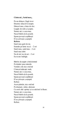 14
Cântecul,, Satul meu,,
Pe-un delușor, lîngă izvor
Doarme sătucul în noapte.
Sătucul meu, cîntec de dor.
Leagăn de stele și șoapte.
Numai aici e casa mea,
Nucul bătrîn de la poartă.
Spune povești copilărești
El ne privește ș-așteptă.
Refren:
Satul meu gură de rai,
Seamăn pe lume nu ai. – 2 ori
Satul meu, satul meu – 2 ori
Satul meu iubit
Nu de ieri nu de azi – 2 ori
Eu te-am îndrăgit.
Bătrîni de-argint cîntă doinind
Pe dealuri pasc miorele.
Verdele crin zice oricînd
Cîntecul măicuței mele.
Numai aici e casa mea,
Nucul bătrîn de la poartă.
Spune povești copilărești
El ne privește ș-așteptă.
Refren:
Acest pămînt, zice oricînd
Pe drumuri, străzi, ulicioare
Cu zorii zilei aprinși și cu salcîmii în floare.
Numai aici e casa mea,
Nucul bătrîn de la poartă.
Spune povești copilărești
El ne privește ș-așteptă.
Refren:
 