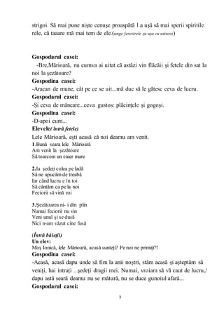 3
strigoi. Să mai pune niște cenușe proaspătă l a ușă să mai sperii spiritile
rele, că taaare mă mai tem de ele.(unge ferestrele șu ușa cu usturoi)
Gospodarul casei:
-Bre,Mărioară, nu cumva ai uitat că astăzi vin flăcăii și fetele din sat la
noi la șezătoare?
Gospodina casei:
-Aracan de mune, cât pe ce se uit...mă duc să le gătesc ceva de lucru.
Gospodarul casei:
-Și ceva de mâncare...ceva gustos: plăcințele și gogoși.
Gospodina casei:
-D-apoi cum...
Elevele( întră fetele)
Lele Mărioară, ești acasă că noi deamu am venit.
1.Bună seara lele Mărioarâ
Am venit la şezătoare
Să toarcem un caier mare
2.Ia şedeţi colea pe ladă
Să ne apucăm de treabă
Iar când lucru e în toi
Să cântăm ca pe la noi
Feciorii să vină roi
3.Şezătoarea ni- i din plin
Numai feciorii nu vin
Veni unul şi se dusă
Nici n-am văzut cine fusă
(Întră băieții)
Un elev:
Moș Ionică, lele Mărioară, acasă sunteți? Pe noi ne primiți?!
Gospodina casei:
-Acasă, acasă dapu unde să fim la anii noștri, stăm acasă și așteptăm să
veniți, hai intrați ...ședeți dragii mei. Numai, vroiam să vă caut de lucru,/
dapu astă seară deamu nu se mătură, nu se duce gunoiul afară...
Gospodarul casei:
 