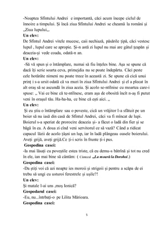 5
-Noaptea Sfîntului Andrei e importantă, căci acum începe ciclul de
înnoire a timpului. Și încă ziua Sfîntului Andrei se cheamă la români și
,,Ziua lupului,,.
Un elev:
De Sfîntul Andrei vitele mucesc, caii nechiază, păsările țipă, căci vestesc
lupul , lupul care se apropie. Și-n astă zi lupul nu mai are gâtul țeapăn și
deaceia-și vede coada, odată-n an.
Un elev:
-Să vă spun și o întâmplare, numai să fiu înțeles bine. Așa se spune că
dacă îți scrie soarta ceva, primejdia nu se poate îndepărta. Căci peste
cele hotărâte nimeni nu poate trece în această zi. Se spune că cică unui
prinț i s-a ursit odată că va muri în ziua Sfîntului Andrei și el a plecat în
alt oraș să se ascundă în ziua aceia. Și acolo se-ntîlnise cu moartea care-i
spuse: ,, Vai ce bine că te-ntîlnesc, eram așa de obosită încît n-aș fi putut
veni în orașul tău. Ha-ha-ha, ce bine că ești aici. ,,
Un elev:
Și eu știu o întămplare sau o poveste, cică un vrăjitor l-a sfătuit pe un
boier să nu iasă din casă de Sfîntul Andrei, căci va fi mîncat de lupi.
Boierul s-a speriat de prorocire deaceia și- a făcut o ladă din fier și se
băgă în ea. A doua zi cînd veni servitorul ce să vază? Când a ridicat
capacul lăzii de acolo țâșni un lup, iar în ladă plângeau oasele boierului.
Aveți grijă, aveți grijă.Ce ți-i scris în frunte ți-i pus.
Gospodina casei:
-Ia mai lăsați cu poveștile estea triste, că eu demu-s bătrînă și tot nu cred
în ele, ian mai bine să cântăm: ( Cântecul ,,La moară la Dorohoi.)
Gospodina casei:
-Da știți voi că azi noapte ies moroii și strigoii și pentru a scăpa de ei
trebu să ungi cu usturoi ferestrele și ușile?!
Un elev:
Și matale l-ai uns ,moș Ionică?
Gospodarul casei:
-Eu, nu...întrbați-o pe Lilita Mărioara.
Gospodina casei:
 