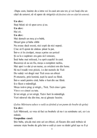 6
-Dapu cum, înainte de a intra voi în casă am uns tot, și voi luați cîte un
cățel de usturoi, să vă apere de strigoi(le dă fiecărui câte un cățel de usturoi).
Un elev:
Stați băieți să vă spun ceva și eu.
Un elev:
Hai zii.
Un elev:
Mai demult un moș și-o babă,
Moșul gras și baba slăbă
Nu aveau dacă socoți, nici copii da nici nepoți.
Cine să fi ajutat de cădeau pânat la pat,
Într-o zi în ciorăpei, moșu a prins un șoricel
Și ca la o supărare era gata să-l omoare,
Însă baba mai miloasă, l-a oprit copchil în casă.
Bucuroși că au un fiu, moșu a cumpărat rachiu,
Mai apoi i-o dat și-un nume, ca oricărui om din lume.
Să nu-l roadă vreo pisică, i-o dat numele de Tică
Da vedeți voi dragii mei Tică avea un obicei
Pi-ntuneric, prin lumină, țuști la sacul cu făină.
Într-o seară pentru cină, baba o luat din sac făină.
Ș-o făcut o mămăligă.
Moșu iesă-n prag și strigă:,, Tică, Tică cina-i gata
Vin-o s-o cinezi cu tata.
Și tot strigă, și tot strigă, Tică-i hert în mămăligă.
Vezi năravul rău din tine, nu-și găsește lecuire.
(Lelea Mărioara aduce o oală cu țărână și un pumn de boabe de grâu)
Un elev:
Leli Mărioară, ce vrea să faci cu boabele că nu-i cu semănatu azi, ce-i cu
mătale.
Gospodina casei:
Știe baba, știe,da mai este azi un obicei, că fiecare din casă trebuie să
samene niște boabe de grîu într-o oală și cum va răsări grîul așa va fi și
 